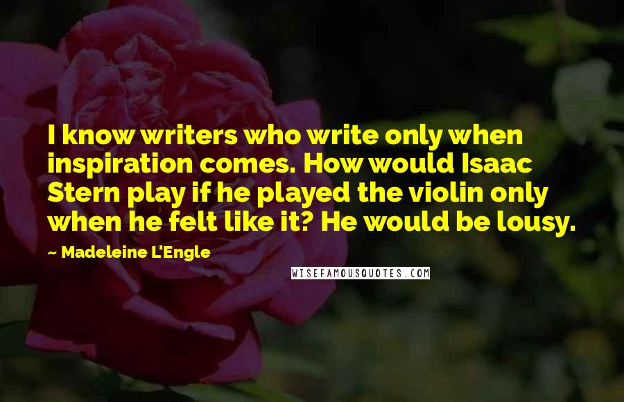 Madeleine L'Engle Quotes: I know writers who write only when inspiration comes. How would Isaac Stern play if he played the violin only when he felt like it? He would be lousy.