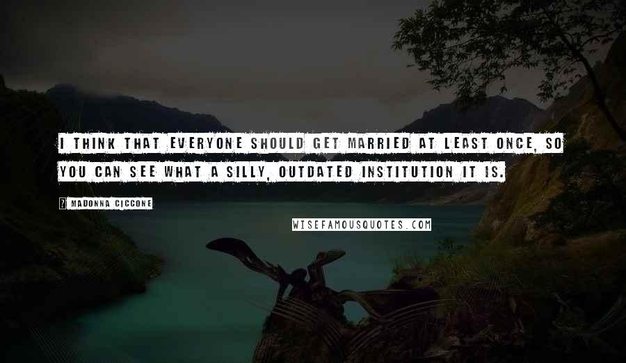 Madonna Ciccone Quotes: I think that everyone should get married at least once, so you can see what a silly, outdated institution it is.