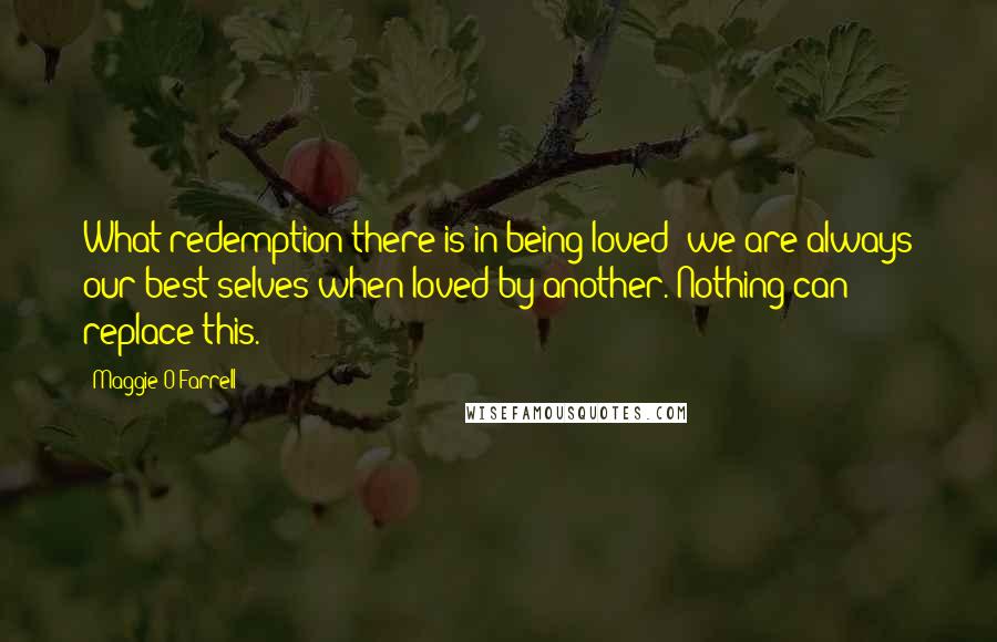 Maggie O'Farrell Quotes: What redemption there is in being loved: we are always our best selves when loved by another. Nothing can replace this.