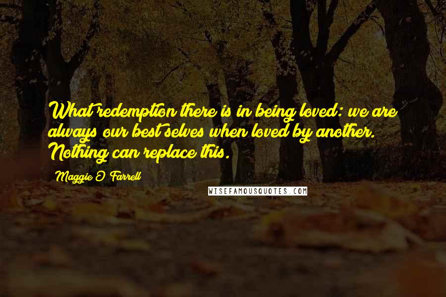 Maggie O'Farrell Quotes: What redemption there is in being loved: we are always our best selves when loved by another. Nothing can replace this.