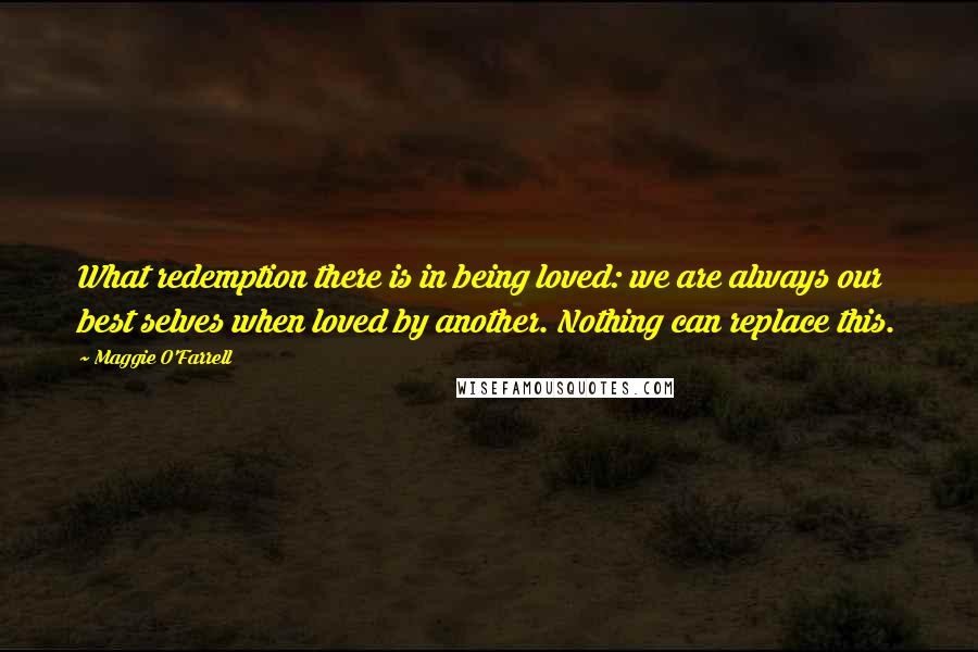 Maggie O'Farrell Quotes: What redemption there is in being loved: we are always our best selves when loved by another. Nothing can replace this.