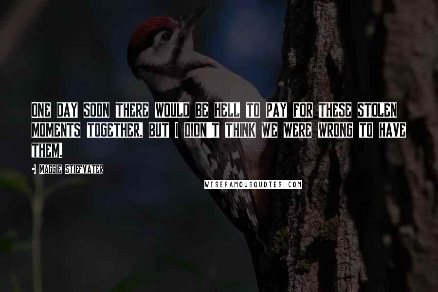 Maggie Stiefvater Quotes: One day soon there would be hell to pay for these stolen moments together, but I didn't think we were wrong to have them.