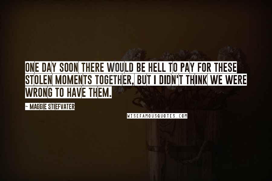 Maggie Stiefvater Quotes: One day soon there would be hell to pay for these stolen moments together, but I didn't think we were wrong to have them.