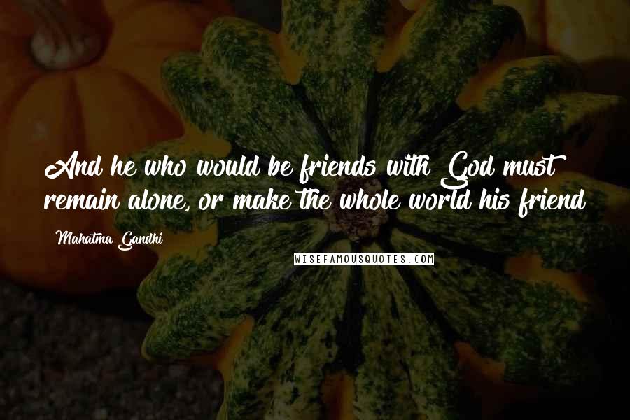 Mahatma Gandhi Quotes: And he who would be friends with God must remain alone, or make the whole world his friend