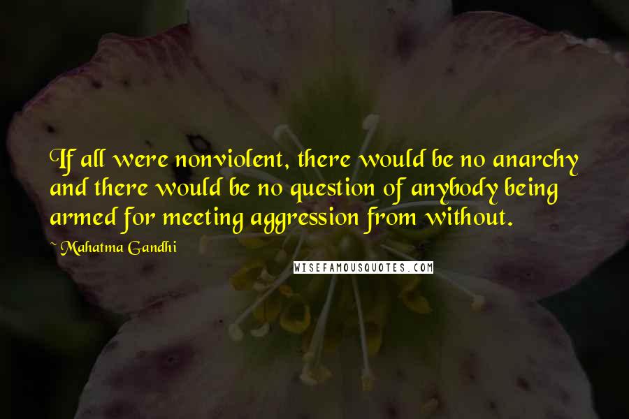 Mahatma Gandhi Quotes: If all were nonviolent, there would be no anarchy and there would be no question of anybody being armed for meeting aggression from without.