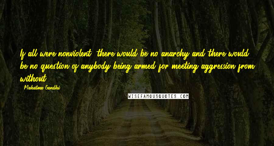 Mahatma Gandhi Quotes: If all were nonviolent, there would be no anarchy and there would be no question of anybody being armed for meeting aggression from without.