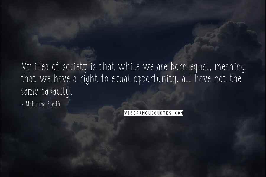 Mahatma Gandhi Quotes: My idea of society is that while we are born equal, meaning that we have a right to equal opportunity, all have not the same capacity.