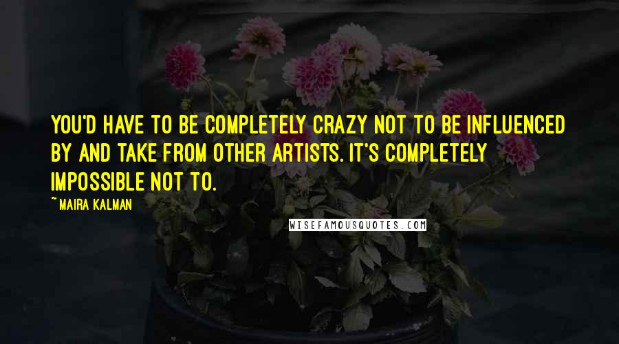 Maira Kalman Quotes: You'd have to be completely crazy not to be influenced by and take from other artists. It's completely impossible not to.