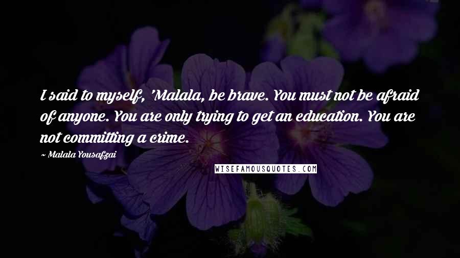 Malala Yousafzai Quotes: I said to myself, 'Malala, be brave. You must not be afraid of anyone. You are only trying to get an education. You are not committing a crime.