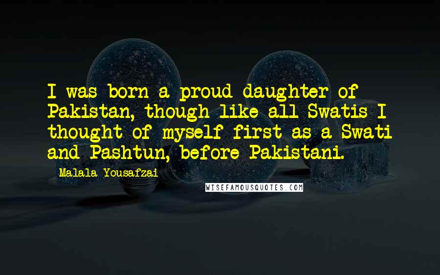 Malala Yousafzai Quotes: I was born a proud daughter of Pakistan, though like all Swatis I thought of myself first as a Swati and Pashtun, before Pakistani.