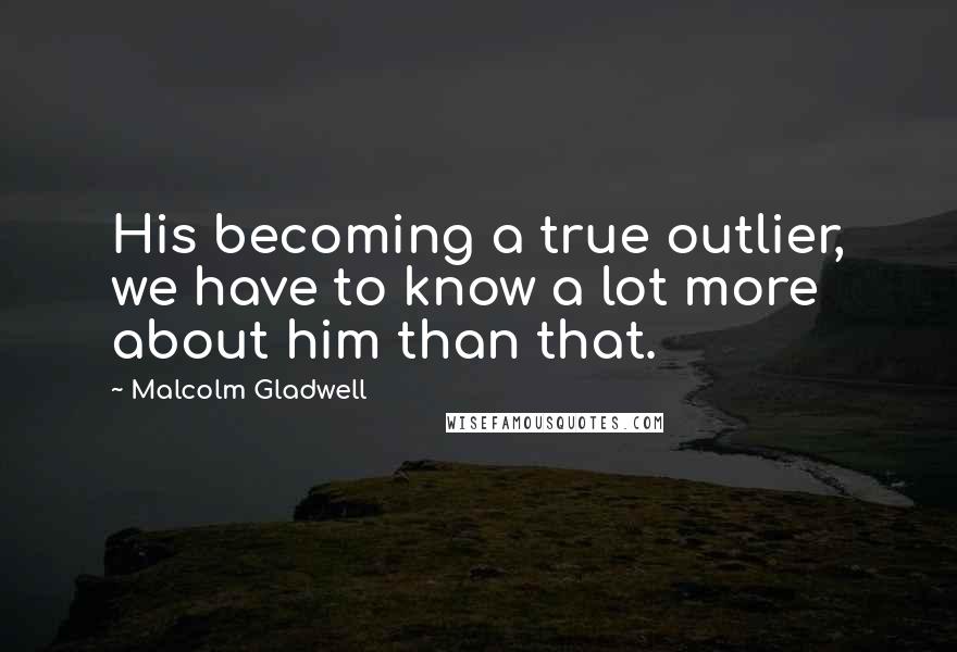 Malcolm Gladwell Quotes: His becoming a true outlier, we have to know a lot more about him than that.