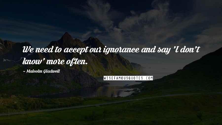 Malcolm Gladwell Quotes: We need to accept our ignorance and say 'I don't know' more often.