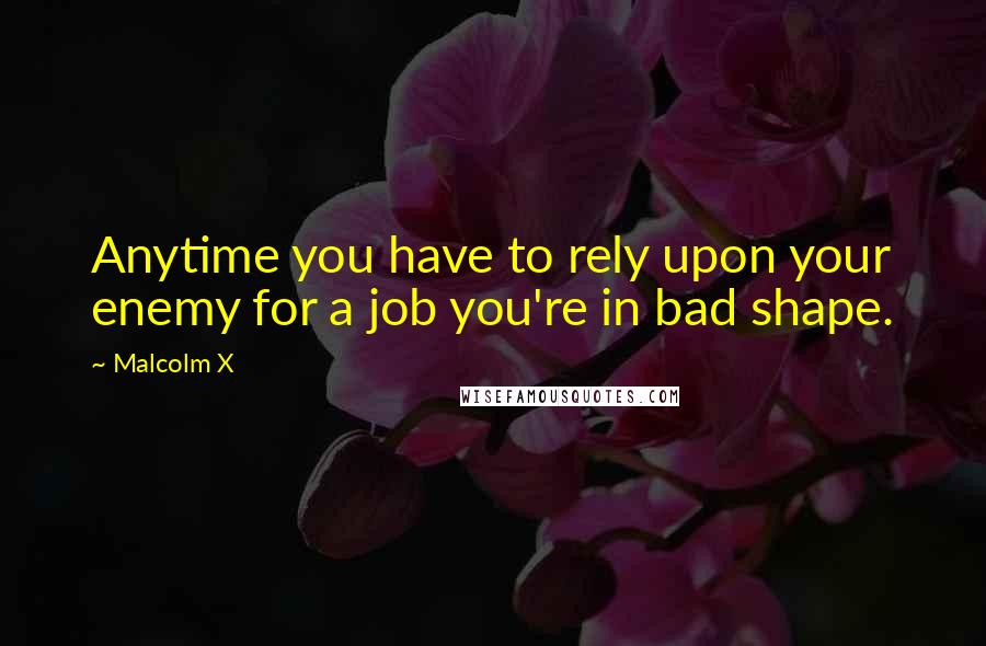 Malcolm X Quotes: Anytime you have to rely upon your enemy for a job you're in bad shape.