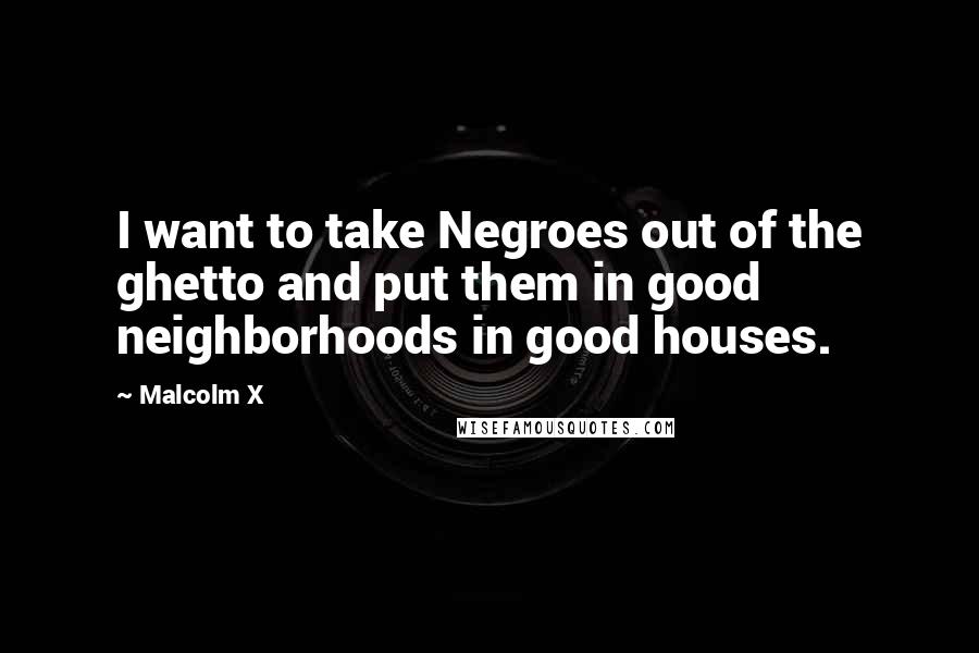 Malcolm X Quotes: I want to take Negroes out of the ghetto and put them in good neighborhoods in good houses.