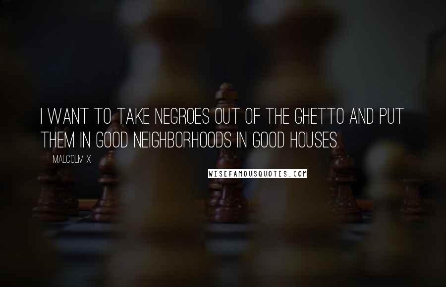 Malcolm X Quotes: I want to take Negroes out of the ghetto and put them in good neighborhoods in good houses.