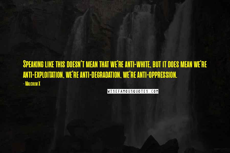 Malcolm X Quotes: Speaking like this doesn't mean that we're anti-white, but it does mean we're anti-exploitation, we're anti-degradation, we're anti-oppression.