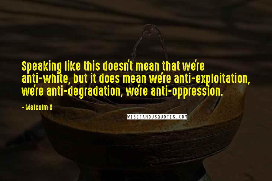 Malcolm X Quotes: Speaking like this doesn't mean that we're anti-white, but it does mean we're anti-exploitation, we're anti-degradation, we're anti-oppression.