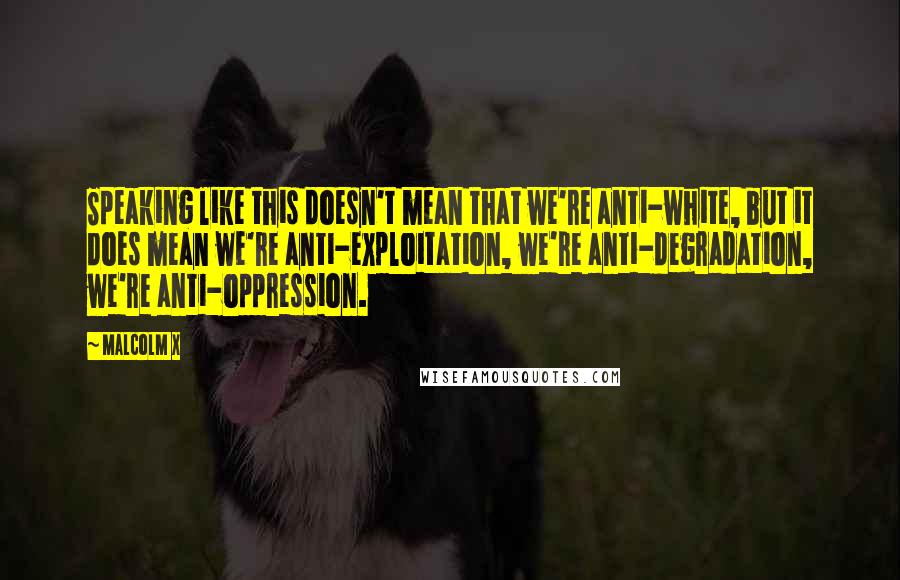 Malcolm X Quotes: Speaking like this doesn't mean that we're anti-white, but it does mean we're anti-exploitation, we're anti-degradation, we're anti-oppression.