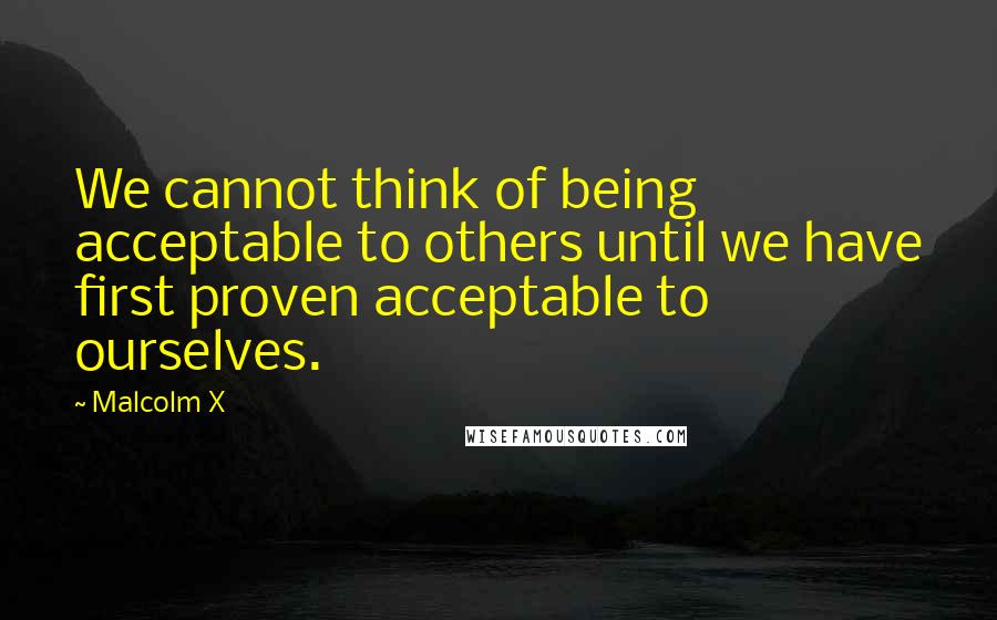 Malcolm X Quotes: We cannot think of being acceptable to others until we have first proven acceptable to ourselves.