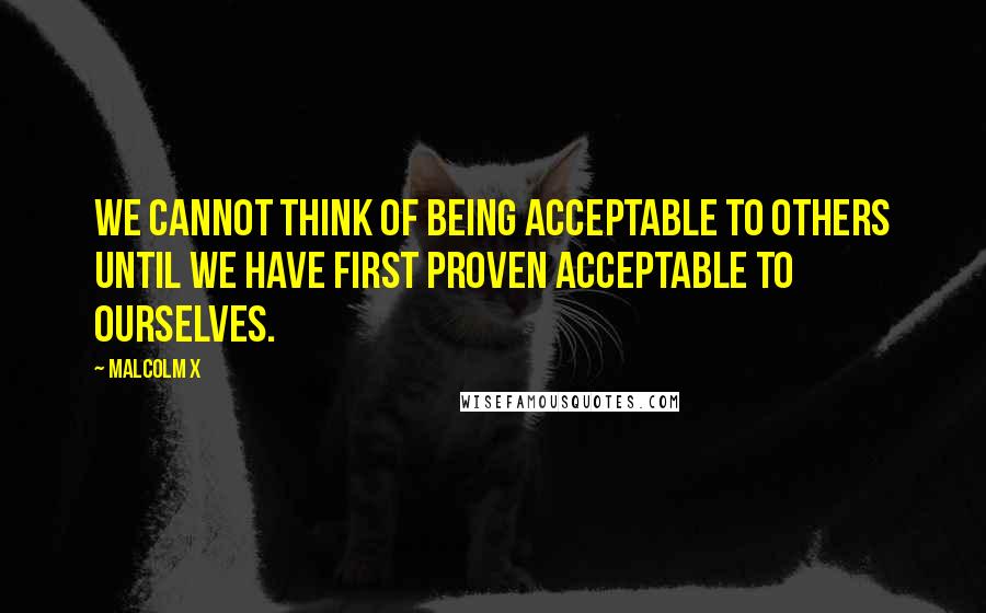 Malcolm X Quotes: We cannot think of being acceptable to others until we have first proven acceptable to ourselves.