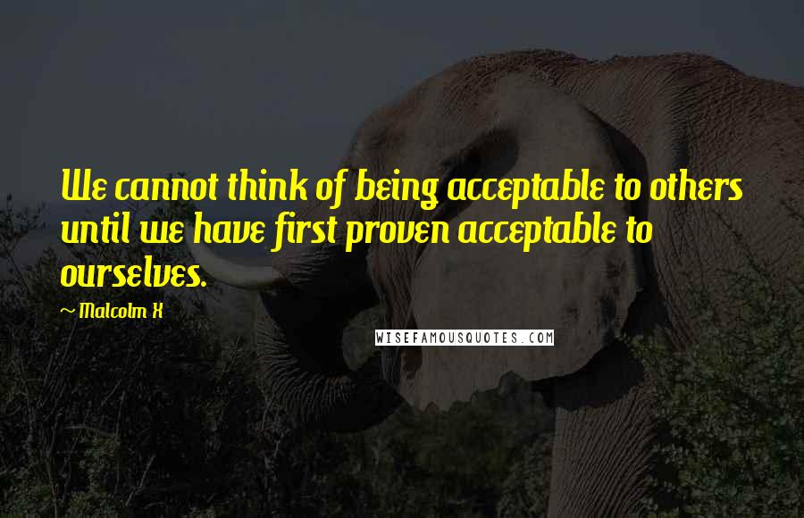 Malcolm X Quotes: We cannot think of being acceptable to others until we have first proven acceptable to ourselves.