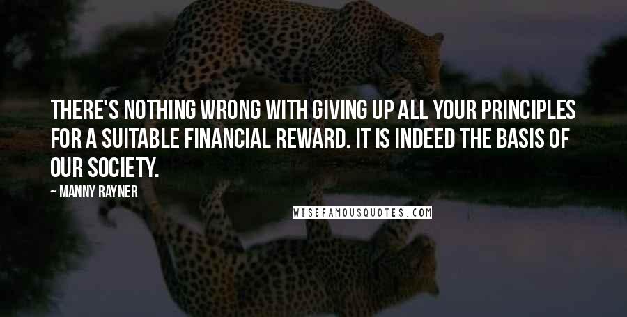 Manny Rayner Quotes: There's nothing wrong with giving up all your principles for a suitable financial reward. It is indeed the basis of our society.