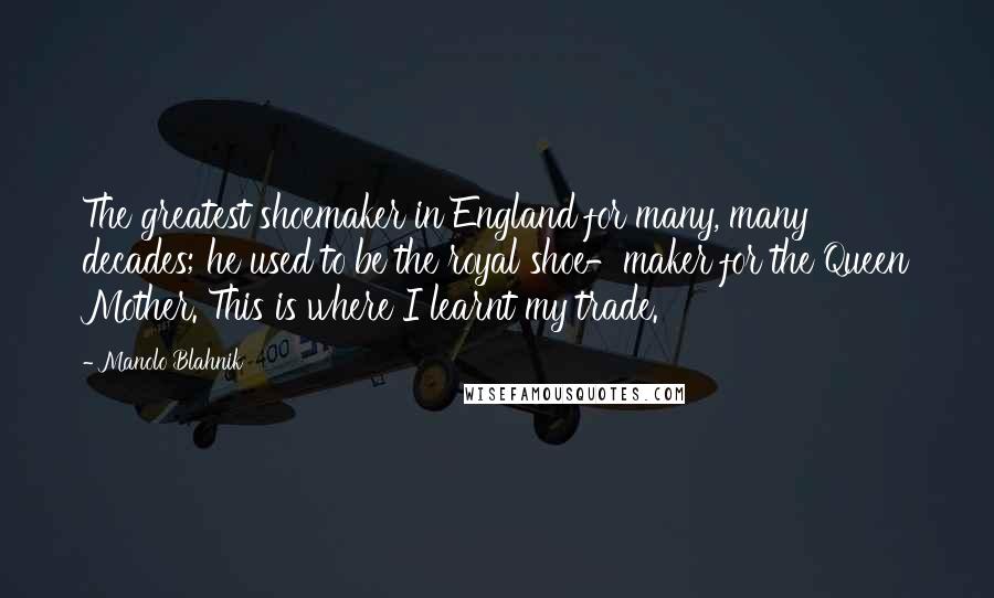 Manolo Blahnik Quotes: The greatest shoemaker in England for many, many decades; he used to be the royal shoe-maker for the Queen Mother. This is where I learnt my trade.