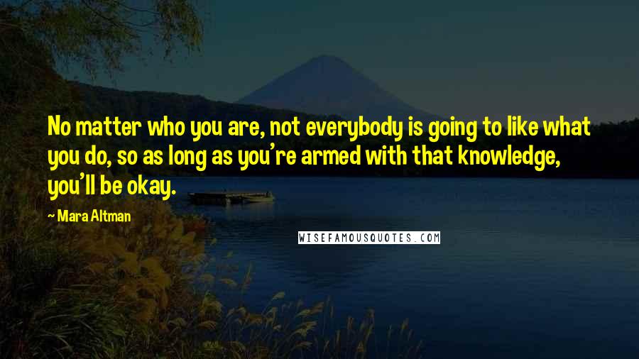 Mara Altman Quotes: No matter who you are, not everybody is going to like what you do, so as long as you're armed with that knowledge, you'll be okay.