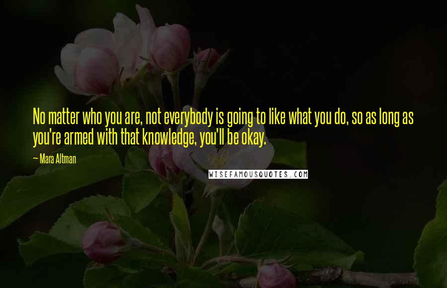 Mara Altman Quotes: No matter who you are, not everybody is going to like what you do, so as long as you're armed with that knowledge, you'll be okay.