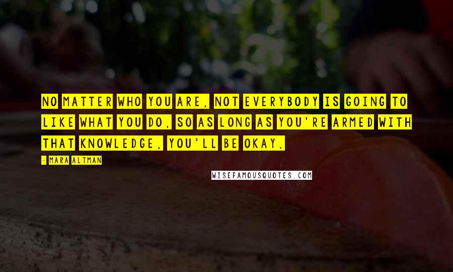 Mara Altman Quotes: No matter who you are, not everybody is going to like what you do, so as long as you're armed with that knowledge, you'll be okay.