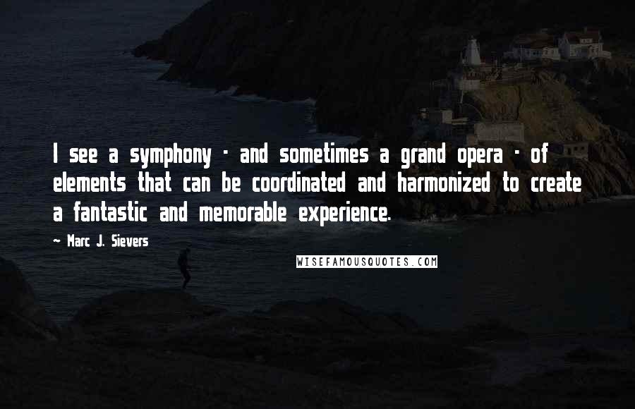 Marc J. Sievers Quotes: I see a symphony - and sometimes a grand opera - of elements that can be coordinated and harmonized to create a fantastic and memorable experience.