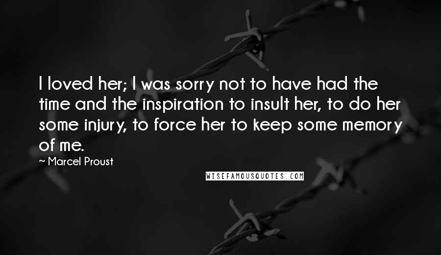 Marcel Proust Quotes: I loved her; I was sorry not to have had the time and the inspiration to insult her, to do her some injury, to force her to keep some memory of me.