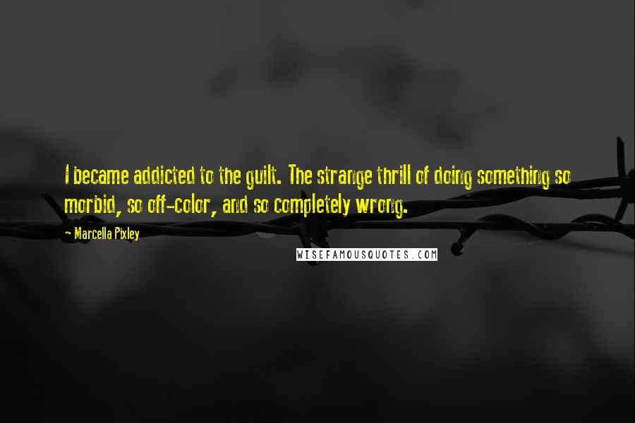 Marcella Pixley Quotes: I became addicted to the guilt. The strange thrill of doing something so morbid, so off-color, and so completely wrong.