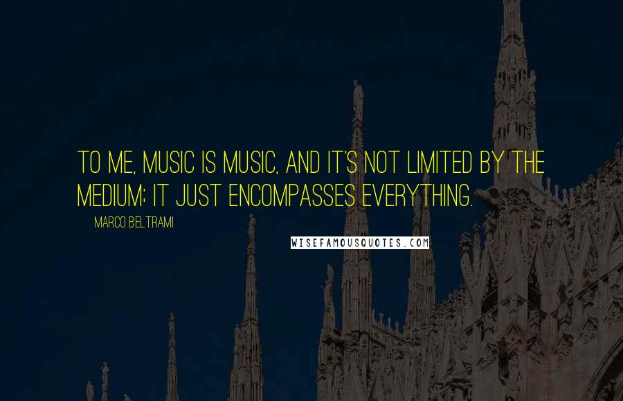 Marco Beltrami Quotes: To me, music is music, and it's not limited by the medium; it just encompasses everything.