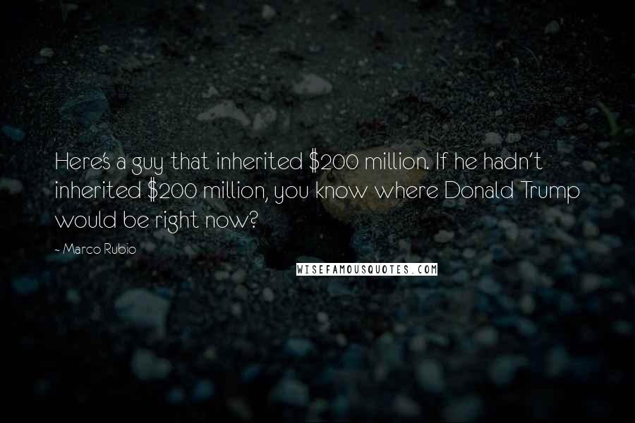 Marco Rubio Quotes: Here's a guy that inherited $200 million. If he hadn't inherited $200 million, you know where Donald Trump would be right now?