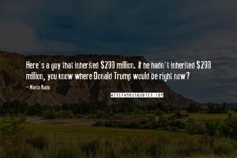 Marco Rubio Quotes: Here's a guy that inherited $200 million. If he hadn't inherited $200 million, you know where Donald Trump would be right now?