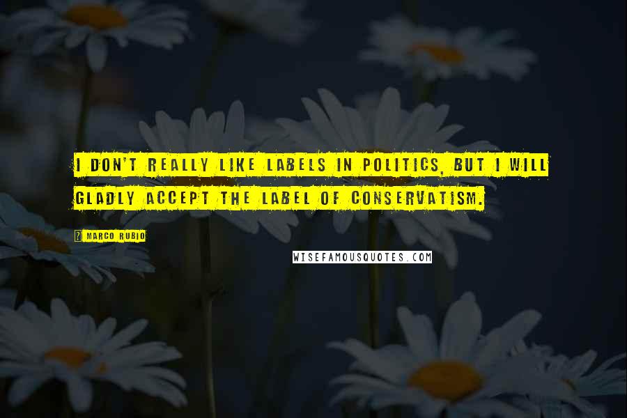 Marco Rubio Quotes: I don't really like labels in politics, but I will gladly accept the label of conservatism.