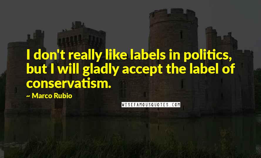 Marco Rubio Quotes: I don't really like labels in politics, but I will gladly accept the label of conservatism.