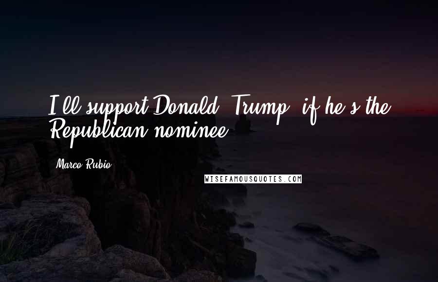 Marco Rubio Quotes: I'll support Donald [Trump] if he's the Republican nominee.