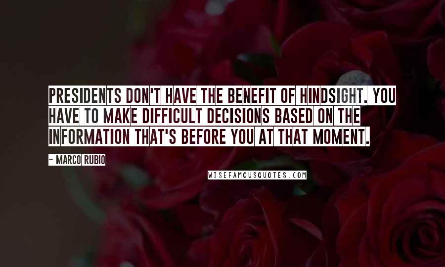 Marco Rubio Quotes: Presidents don't have the benefit of hindsight. You have to make difficult decisions based on the information that's before you at that moment.