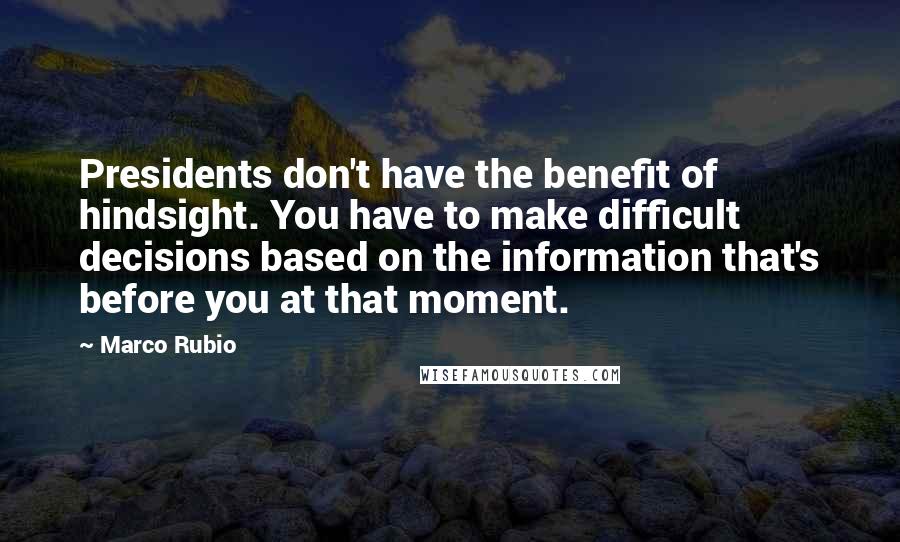 Marco Rubio Quotes: Presidents don't have the benefit of hindsight. You have to make difficult decisions based on the information that's before you at that moment.