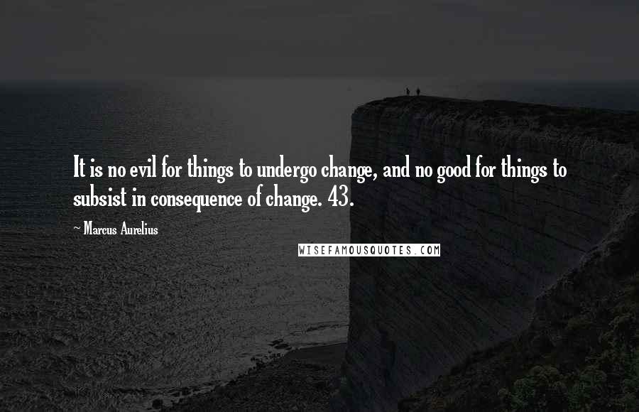 Marcus Aurelius Quotes: It is no evil for things to undergo change, and no good for things to subsist in consequence of change. 43.