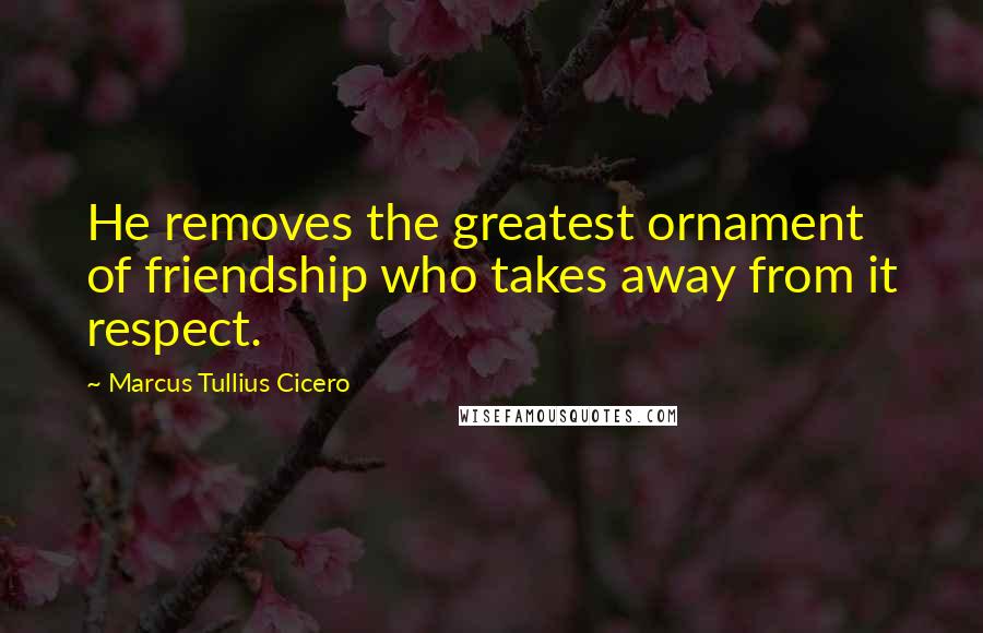 Marcus Tullius Cicero Quotes: He removes the greatest ornament of friendship who takes away from it respect.