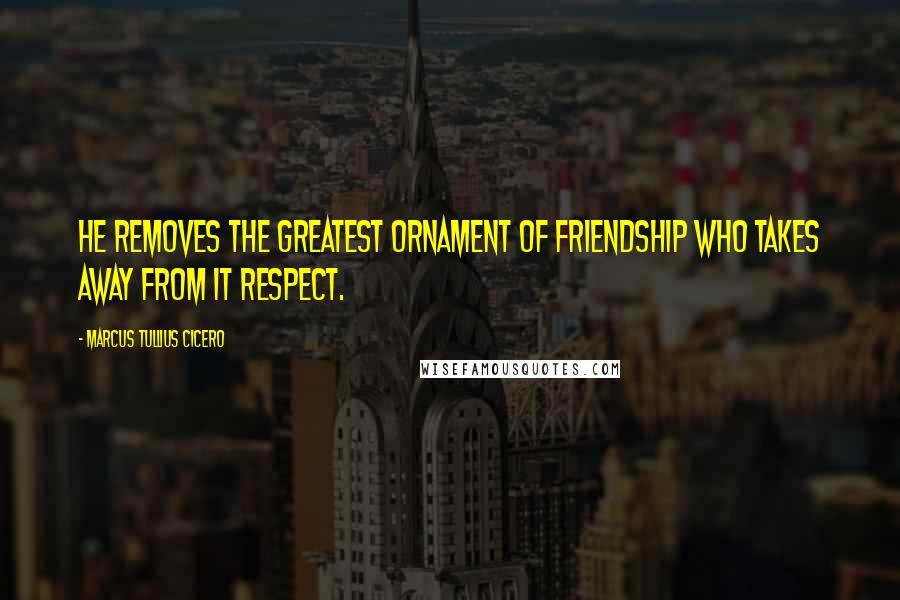 Marcus Tullius Cicero Quotes: He removes the greatest ornament of friendship who takes away from it respect.