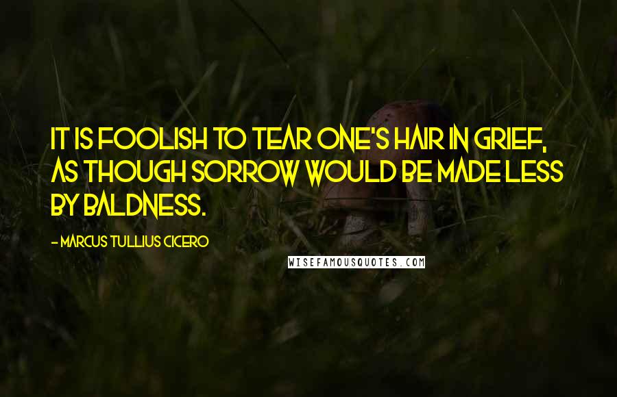 Marcus Tullius Cicero Quotes: It is foolish to tear one's hair in grief, as though sorrow would be made less by baldness.