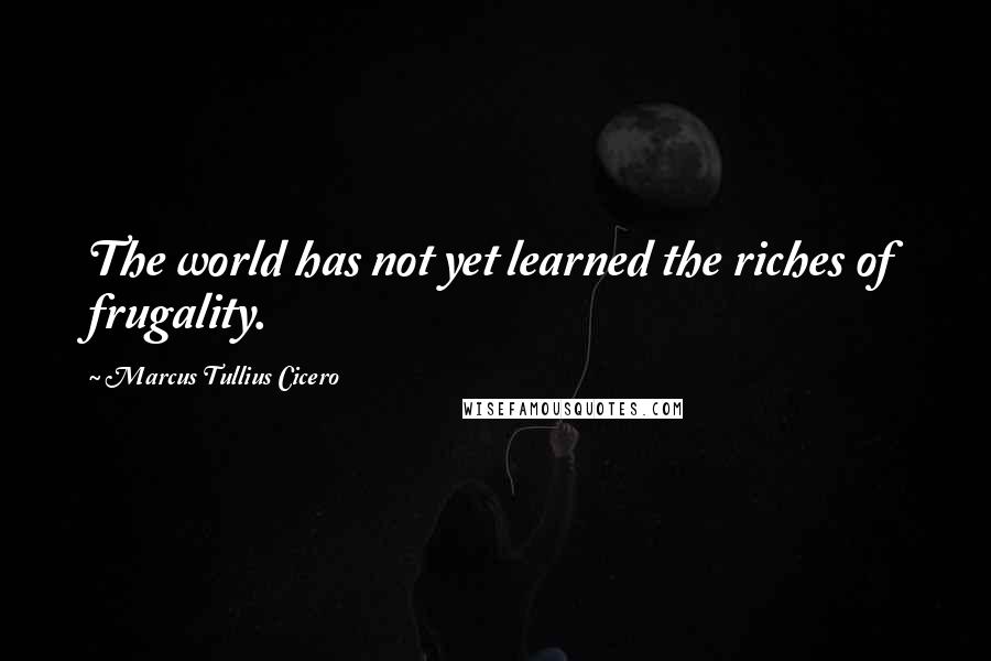 Marcus Tullius Cicero Quotes: The world has not yet learned the riches of frugality.