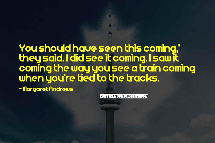 Margaret Andrews Quotes: You should have seen this coming,' they said. I did see it coming. I saw it coming the way you see a train coming when you're tied to the tracks.