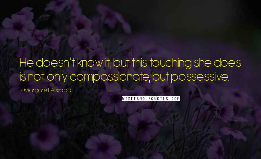 Margaret Atwood Quotes: He doesn't know it, but this touching she does is not only compassionate, but possessive.