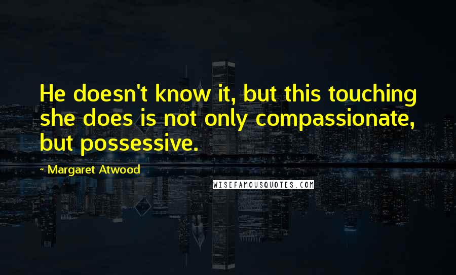 Margaret Atwood Quotes: He doesn't know it, but this touching she does is not only compassionate, but possessive.
