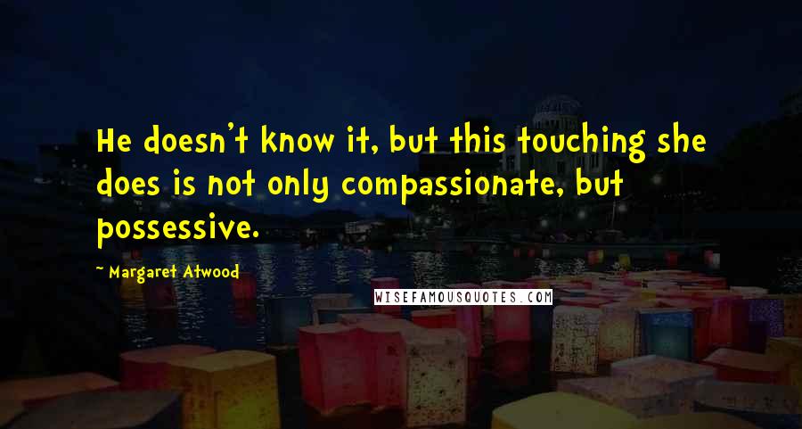 Margaret Atwood Quotes: He doesn't know it, but this touching she does is not only compassionate, but possessive.